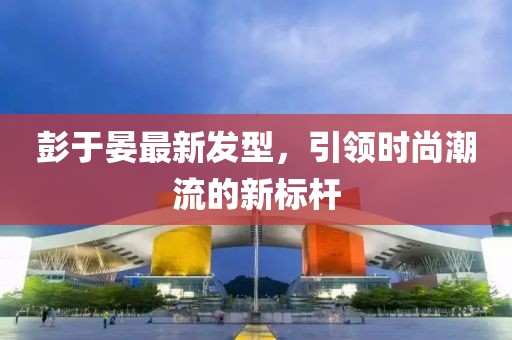 彭于晏最新發(fā)型，引領(lǐng)時(shí)尚潮流的新標(biāo)桿