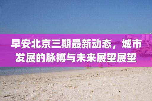 早安北京三期最新動態(tài)，城市發(fā)展的脈搏與未來展望展望