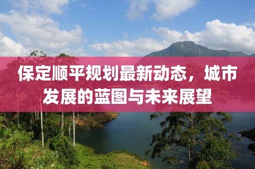 保定順平規(guī)劃最新動(dòng)態(tài)，城市發(fā)展的藍(lán)圖與未來(lái)展望