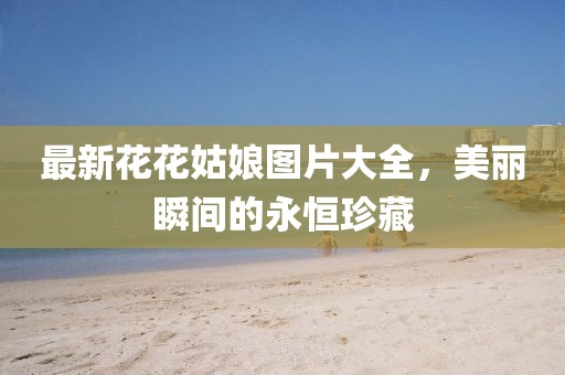 最新花花姑娘圖片大全，美麗瞬間的永恒珍藏