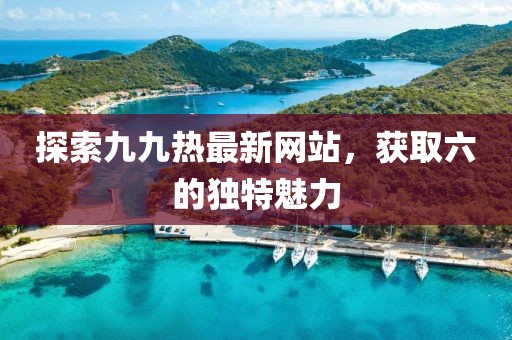探索九九熱最新網(wǎng)站，獲取六的獨特魅力