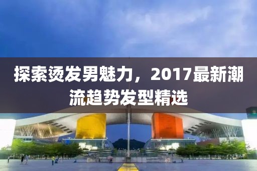 探索燙發(fā)男魅力，2017最新潮流趨勢(shì)發(fā)型精選