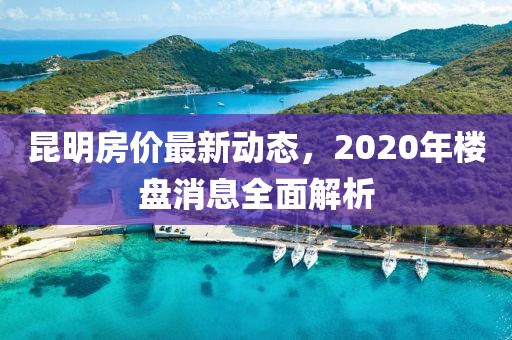 昆明房價(jià)最新動態(tài)，2020年樓盤消息全面解析