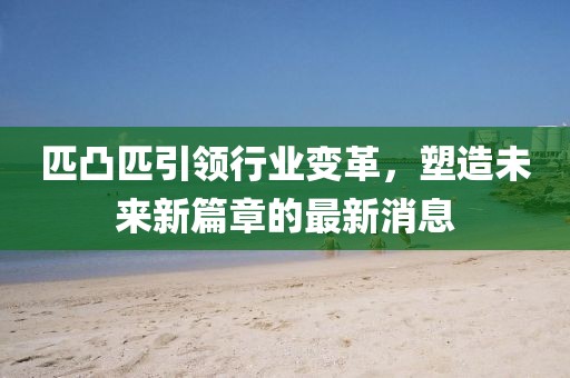 匹凸匹引領行業(yè)變革，塑造未來新篇章的最新消息
