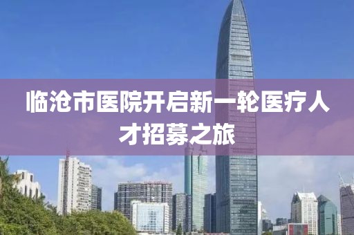 臨滄市醫(yī)院開(kāi)啟新一輪醫(yī)療人才招募之旅