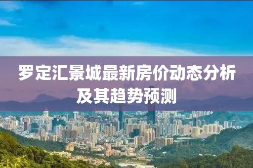 羅定匯景城最新房?jī)r(jià)動(dòng)態(tài)分析及其趨勢(shì)預(yù)測(cè)