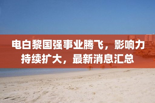 電白黎國強(qiáng)事業(yè)騰飛，影響力持續(xù)擴(kuò)大，最新消息匯總