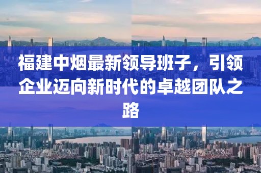 福建中煙最新領(lǐng)導(dǎo)班子，引領(lǐng)企業(yè)邁向新時代的卓越團(tuán)隊之路