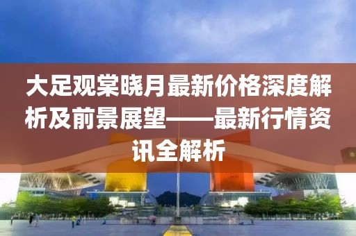 大足觀棠曉月最新價(jià)格深度解析及前景展望——最新行情資訊全解析