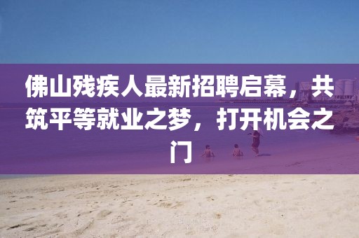 佛山殘疾人最新招聘啟幕，共筑平等就業(yè)之夢，打開機(jī)會(huì)之門