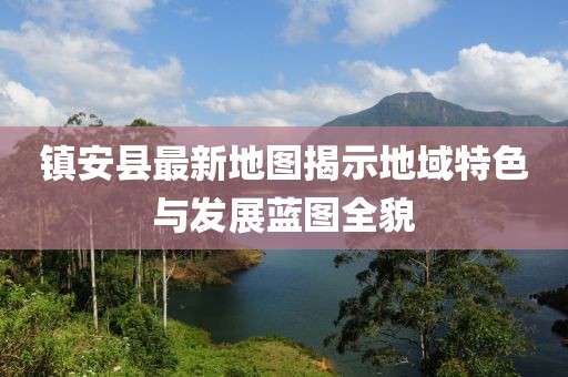 鎮(zhèn)安縣最新地圖揭示地域特色與發(fā)展藍(lán)圖全貌