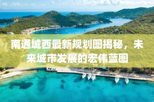 南通城西最新規(guī)劃圖揭秘，未來城市發(fā)展的宏偉藍圖