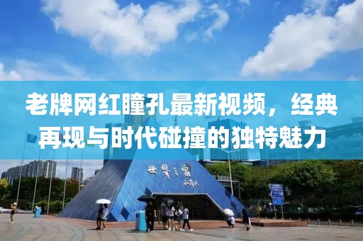老牌網(wǎng)紅瞳孔最新視頻，經(jīng)典再現(xiàn)與時代碰撞的獨特魅力
