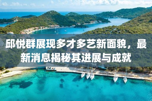 邱悅?cè)赫宫F(xiàn)多才多藝新面貌，最新消息揭秘其進(jìn)展與成就