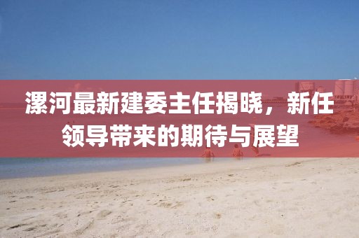 漯河最新建委主任揭曉，新任領(lǐng)導(dǎo)帶來的期待與展望