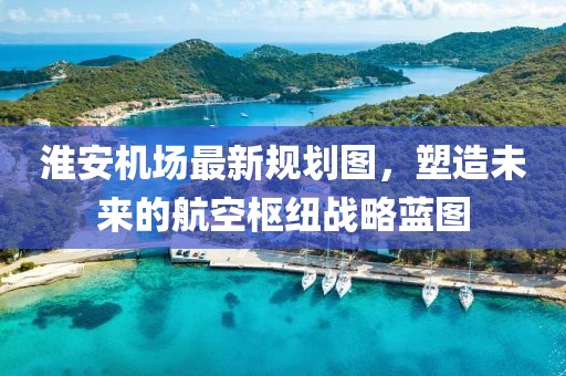 淮安機(jī)場最新規(guī)劃圖，塑造未來的航空樞紐戰(zhàn)略藍(lán)圖
