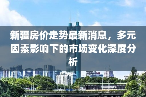 新疆房價走勢最新消息，多元因素影響下的市場變化深度分析