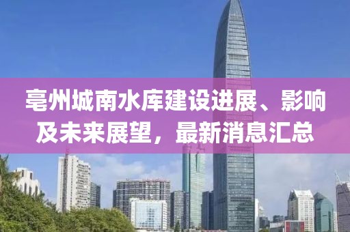 亳州城南水庫建設進展、影響及未來展望，最新消息匯總