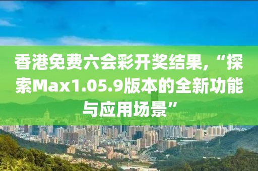 香港免費(fèi)六會(huì)彩開(kāi)獎(jiǎng)結(jié)果,“探索Max1.05.9版本的全新功能與應(yīng)用場(chǎng)景”
