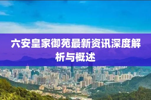 六安皇家御苑最新資訊深度解析與概述