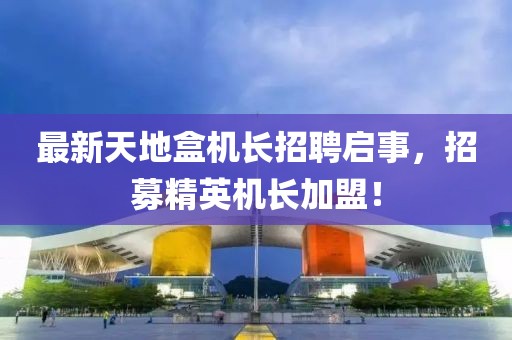 最新天地盒機長招聘啟事，招募精英機長加盟！