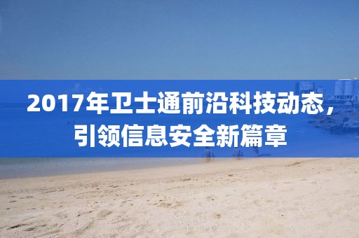 2017年衛(wèi)士通前沿科技動(dòng)態(tài)，引領(lǐng)信息安全新篇章