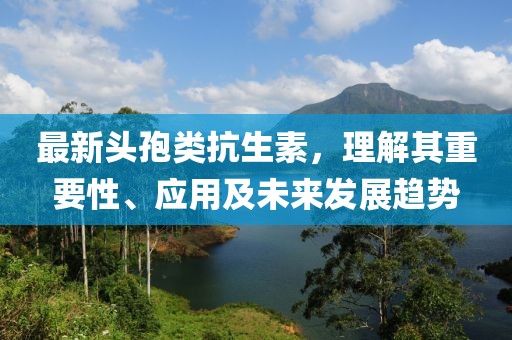 最新頭孢類抗生素，理解其重要性、應(yīng)用及未來(lái)發(fā)展趨勢(shì)