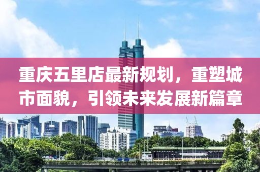 重慶五里店最新規(guī)劃，重塑城市面貌，引領(lǐng)未來發(fā)展新篇章
