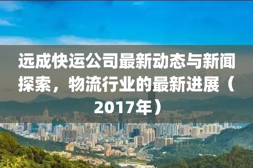 遠成快運公司最新動態(tài)與新聞探索，物流行業(yè)的最新進展（2017年）