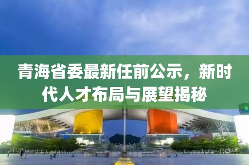 青海省委最新任前公示，新時代人才布局與展望揭秘