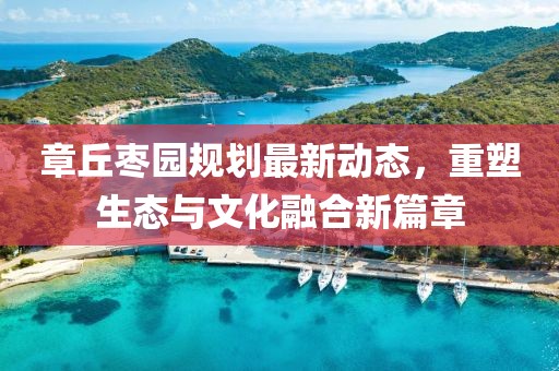 章丘棗園規(guī)劃最新動態(tài)，重塑生態(tài)與文化融合新篇章