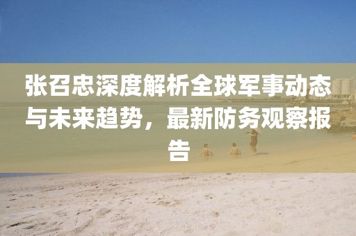 張召忠深度解析全球軍事動(dòng)態(tài)與未來趨勢，最新防務(wù)觀察報(bào)告
