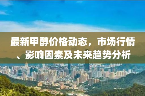最新甲醇價格動態(tài)，市場行情、影響因素及未來趨勢分析