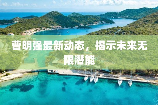 曹明強(qiáng)最新動(dòng)態(tài)，揭示未來無限潛能