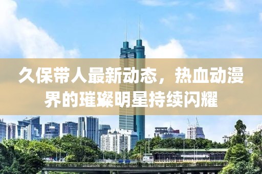 久保帶人最新動(dòng)態(tài)，熱血?jiǎng)勇绲蔫裁餍浅掷m(xù)閃耀