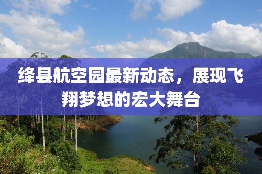 絳縣航空園最新動態(tài)，展現(xiàn)飛翔夢想的宏大舞臺
