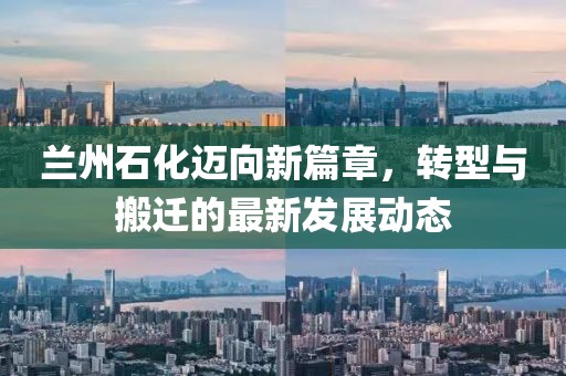 蘭州石化邁向新篇章，轉(zhuǎn)型與搬遷的最新發(fā)展動(dòng)態(tài)