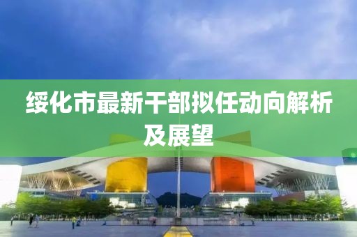 綏化市最新干部擬任動向解析及展望