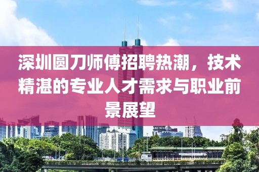 深圳圓刀師傅招聘熱潮，技術(shù)精湛的專業(yè)人才需求與職業(yè)前景展望
