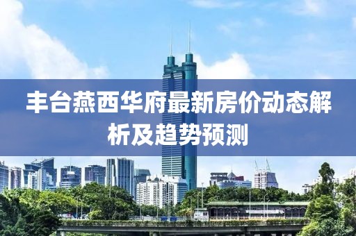 豐臺(tái)燕西華府最新房?jī)r(jià)動(dòng)態(tài)解析及趨勢(shì)預(yù)測(cè)