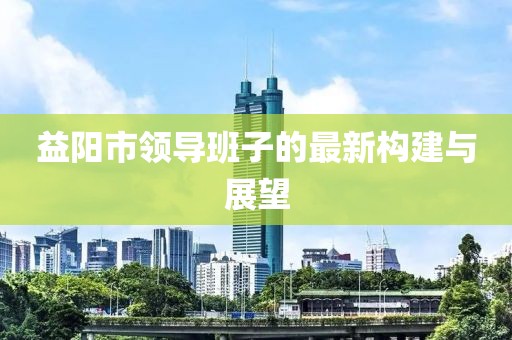 益陽市領(lǐng)導(dǎo)班子的最新構(gòu)建與展望