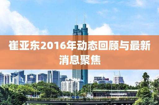 崔亞東2016年動(dòng)態(tài)回顧與最新消息聚焦