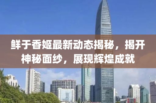 鮮于香姬最新動態(tài)揭秘，揭開神秘面紗，展現(xiàn)輝煌成就