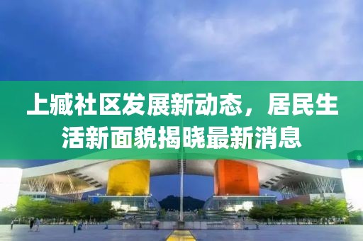 上臧社區(qū)發(fā)展新動(dòng)態(tài)，居民生活新面貌揭曉最新消息