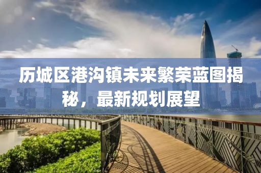 歷城區(qū)港溝鎮(zhèn)未來(lái)繁榮藍(lán)圖揭秘，最新規(guī)劃展望