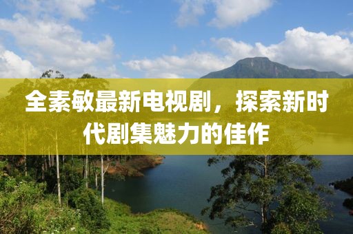 全素敏最新電視劇，探索新時代劇集魅力的佳作