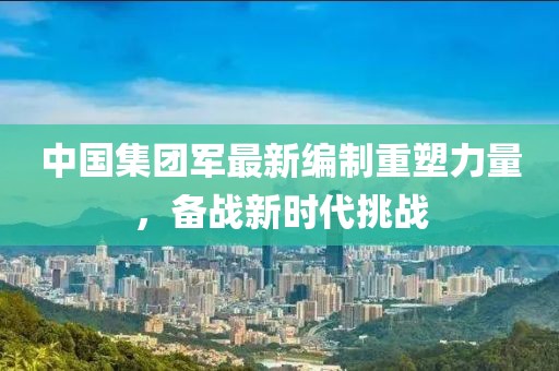 中國(guó)集團(tuán)軍最新編制重塑力量，備戰(zhàn)新時(shí)代挑戰(zhàn)