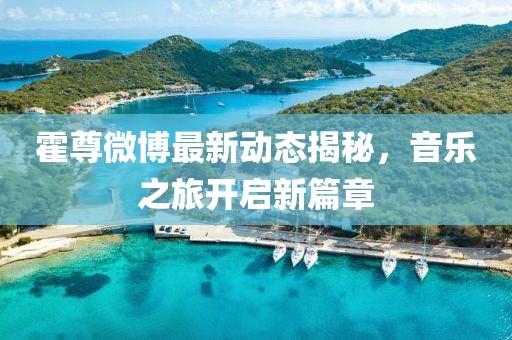 霍尊微博最新動態(tài)揭秘，音樂之旅開啟新篇章