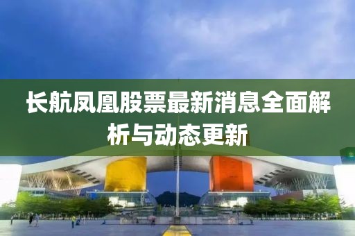 長(zhǎng)航鳳凰股票最新消息全面解析與動(dòng)態(tài)更新
