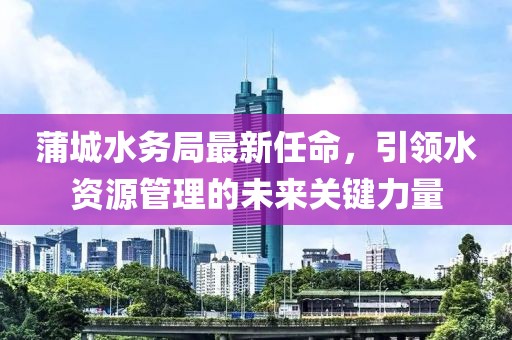 蒲城水務局最新任命，引領水資源管理的未來關鍵力量